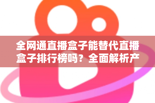 全网通直播盒子能替代直播盒子排行榜吗?全面解析产品与榜单的区别与联系,教你科学选购直播盒子 全网通直播盒子能替代直播盒子排行榜吗?全面解析产品与榜单的区别与联系,教你科学选购直播盒子