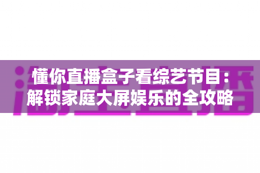 懂你直播盒子看综艺节目：解锁家庭大屏娱乐的全攻略与实用指南