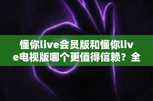 懂你live会员版和懂你live电视版哪个更值得信赖?全面深度对比评测助你明智选择 懂你live会员版和懂你live电视版哪个更值得信赖?全面深度对比评测助你明智选择