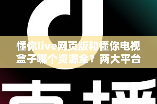 懂你live网页版和懂你电视盒子哪个资源全？两大平台资源深度对比与选择指南