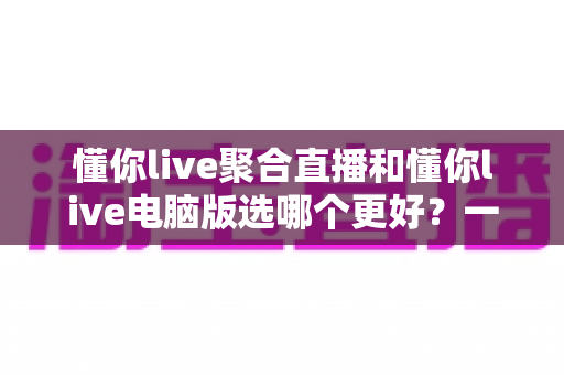 懂你live聚合直播和懂你live电脑版选哪个更好？一篇帮你快速做决定的实用指南