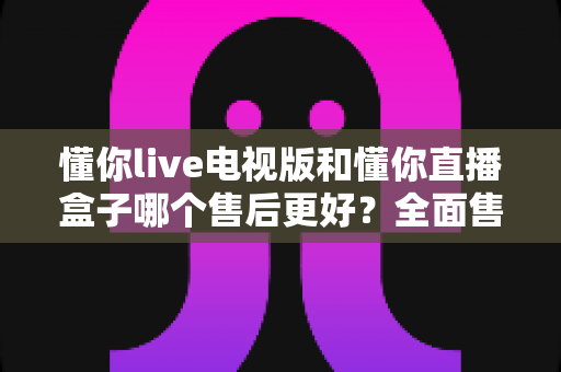 懂你live电视版和懂你直播盒子哪个售后更好？全面售后对比与选购避坑指南