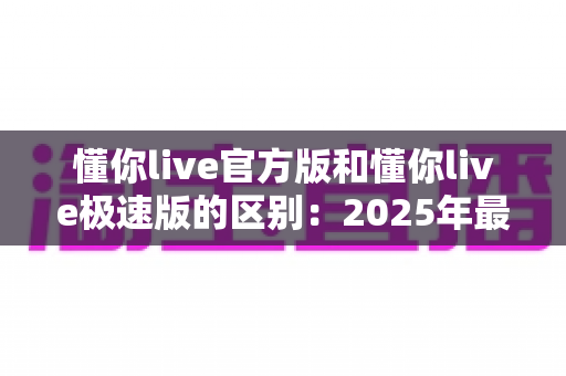 懂你live官方版和懂你live极速版的区别:2025年最新完整对比指南,帮你选对版本不踩坑 懂你live官方版和懂你live极速版的区别:2025年最新完整对比指南,帮你选对版本不踩坑
