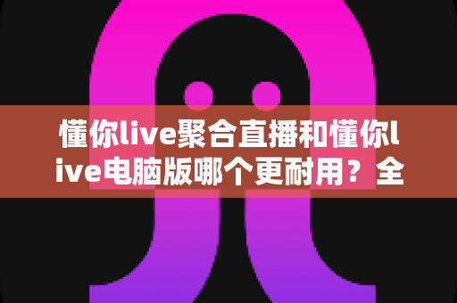 懂你live聚合直播和懂你live电脑版哪个更耐用？全面对比帮你选出最稳定耐用的追剧利器