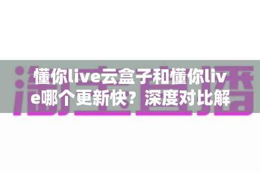 懂你live云盒子和懂你live哪个更新快?深度对比解析更新速度与选择建议 懂你live云盒子和懂你live哪个更新快?深度对比解析更新速度与选择建议