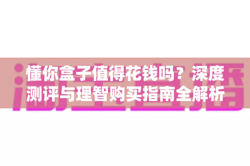 懂你盒子值得花钱吗?深度测评与理智购买指南全解析 懂你盒子值得花钱吗?深度测评与理智购买指南全解析