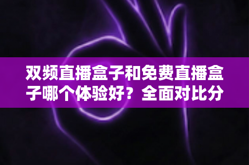 双频直播盒子和免费直播盒子哪个体验好?全面对比分析与选购指南 双频直播盒子和免费直播盒子哪个体验好?全面对比分析与选购指南