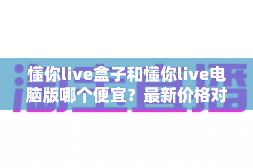 懂你live盒子和懂你live电脑版哪个便宜?最新价格对比与省钱选购攻略 懂你live盒子和懂你live电脑版哪个便宜?最新价格对比与省钱选购攻略