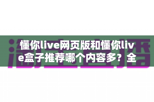 懂你live网页版和懂你live盒子推荐哪个内容多？全面对比分析帮你选出最适合的观影方案