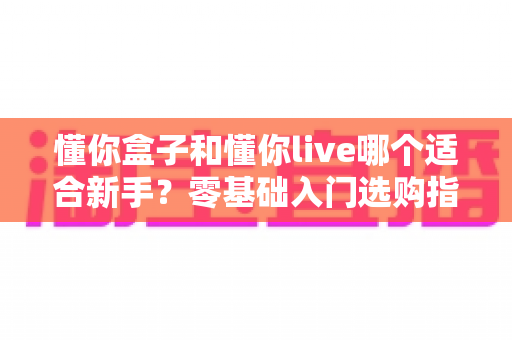 懂你盒子和懂你live哪个适合新手？零基础入门选购指南与深度对比分析