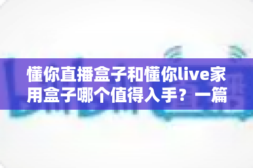 懂你直播盒子和懂你live家用盒子哪个值得入手？一篇文章帮你彻底搞懂选购难题