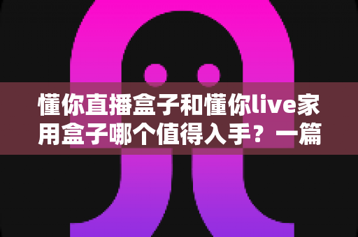 懂你直播盒子和懂你live家用盒子哪个值得入手？一篇文章帮你彻底搞懂选购难题