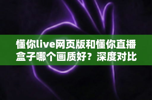 懂你live网页版和懂你直播盒子哪个画质好?深度对比解析,帮你找到最适合自己的高清观看方案 懂你live网页版和懂你直播盒子哪个画质好?深度对比解析,帮你找到最适合自己的高清观看方案