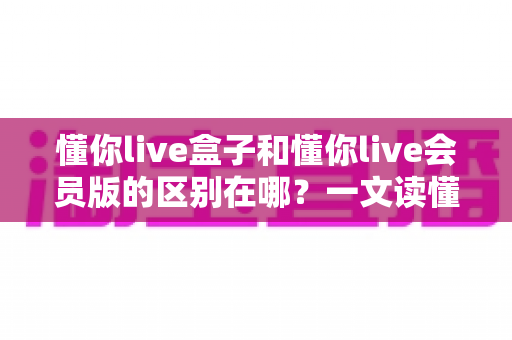 懂你live盒子和懂你live会员版的区别在哪?一文读懂两大版本核心差异与选择指南 懂你live盒子和懂你live会员版的区别在哪?一文读懂两大版本核心差异与选择指南