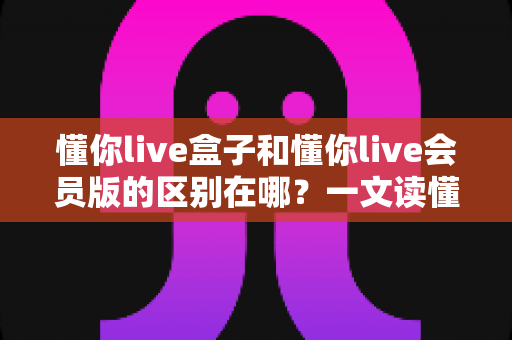 懂你live盒子和懂你live会员版的区别在哪？一文读懂两大版本核心差异与选择指南