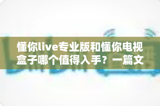 懂你live专业版和懂你电视盒子哪个值得入手？一篇文章帮你彻底搞懂选择难题