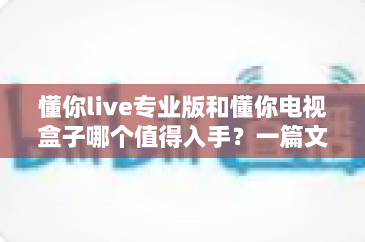 懂你live专业版和懂你电视盒子哪个值得入手？一篇文章帮你彻底搞懂选择难题