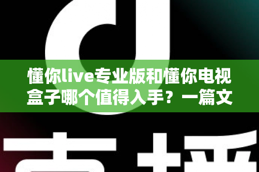 懂你live专业版和懂你电视盒子哪个值得入手？一篇文章帮你彻底搞懂选择难题