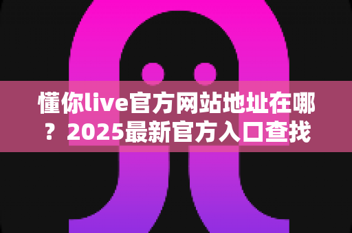 懂你live官方网站地址在哪？2025最新官方入口查找指南与安全访问全攻略