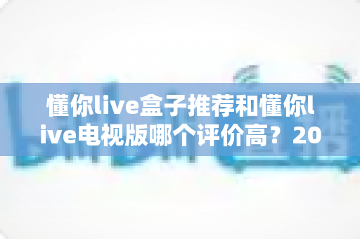 懂你live盒子推荐和懂你live电视版哪个评价高？2024最全对比测评，帮你选对不踩坑