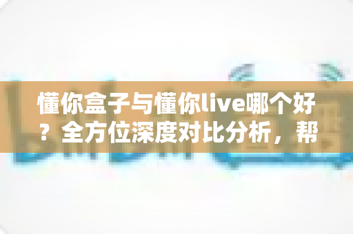 懂你盒子与懂你live哪个好？全方位深度对比分析，帮你轻松选出最适合自己的选择
