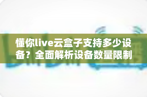 懂你live云盒子支持多少设备?全面解析设备数量限制与多端使用指南 懂你live云盒子支持多少设备?全面解析设备数量限制与多端使用指南