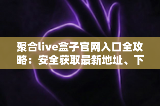 聚合live盒子官网入口全攻略：安全获取最新地址、下载安装与一站式使用指南