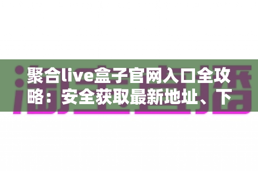聚合live盒子官网入口全攻略：安全获取最新地址、下载安装与一站式使用指南