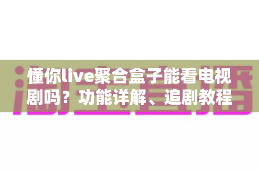 懂你live聚合盒子能看电视剧吗？功能详解、追剧教程与使用避坑指南一文全掌握