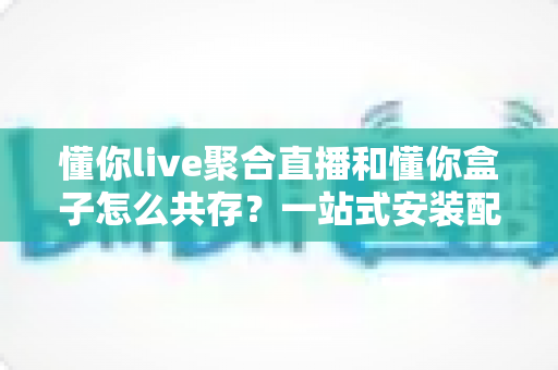 懂你live聚合直播和懂你盒子怎么共存？一站式安装配置与优化全攻略