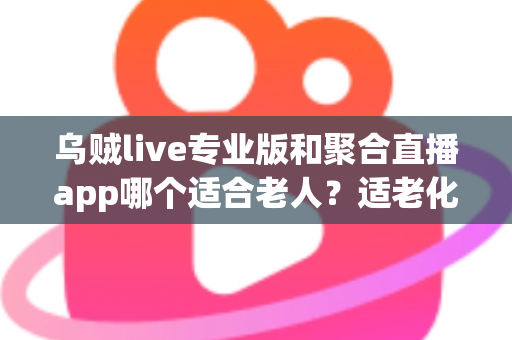 乌贼live专业版和聚合直播app哪个适合老人？适老化直播软件全面对比与实用选择指南