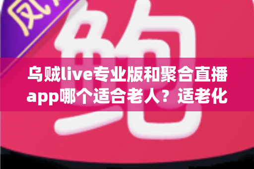 乌贼live专业版和聚合直播app哪个适合老人？适老化直播软件全面对比与实用选择指南