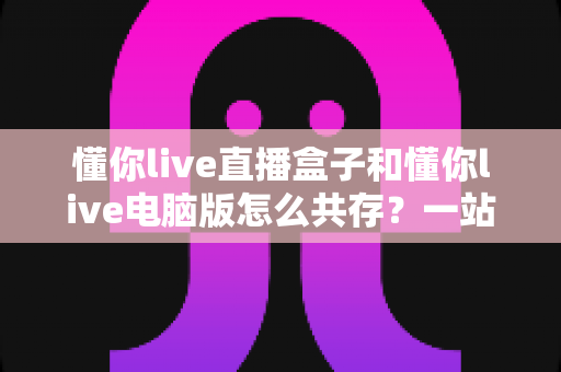 懂你live直播盒子和懂你live电脑版怎么共存？一站式使用指南与实用技巧