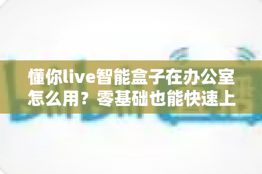 懂你live智能盒子在办公室怎么用？零基础也能快速上手的高效办公指南
