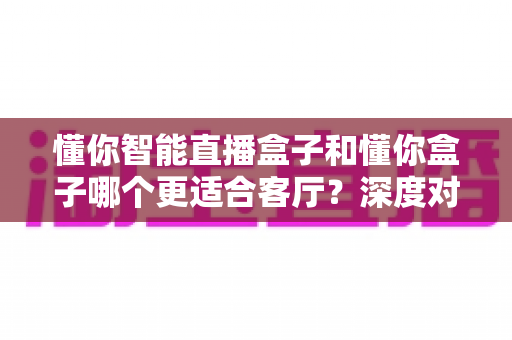 懂你智能直播盒子和懂你盒子哪个更适合客厅？深度对比帮你选对客厅影音中枢