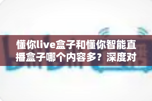 懂你live盒子和懂你智能直播盒子哪个内容多？深度对比评测与选购指南
