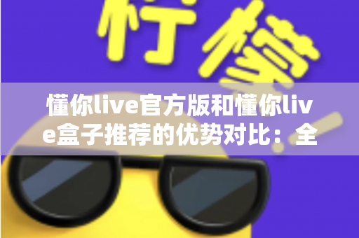 懂你live官方版和懂你live盒子推荐的优势对比：全面解析，帮你找到最适合的使用方案