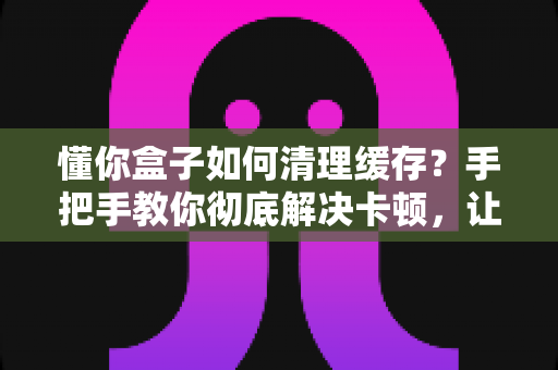 懂你盒子如何清理缓存?手把手教你彻底解决卡顿,让盒子焕然一新 懂你盒子如何清理缓存?手把手教你彻底解决卡顿,让盒子焕然一新