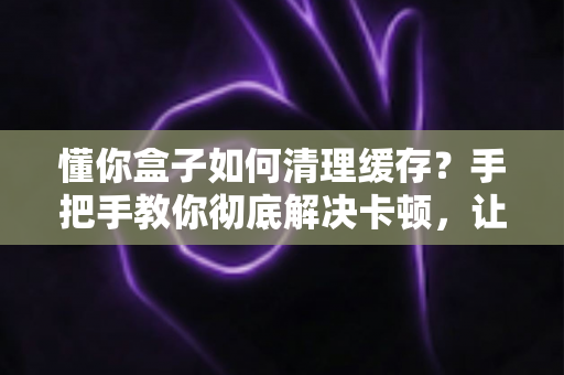 懂你盒子如何清理缓存?手把手教你彻底解决卡顿,让盒子焕然一新 懂你盒子如何清理缓存?手把手教你彻底解决卡顿,让盒子焕然一新