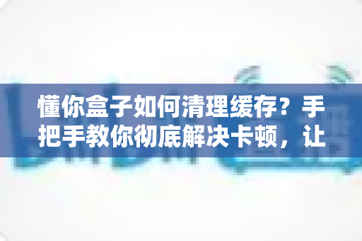 懂你盒子如何清理缓存?手把手教你彻底解决卡顿,让盒子焕然一新 懂你盒子如何清理缓存?手把手教你彻底解决卡顿,让盒子焕然一新