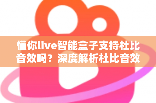 懂你live智能盒子支持杜比音效吗?深度解析杜比音效支持情况与家庭影院升级全攻略 懂你live智能盒子支持杜比音效吗?深度解析杜比音效支持情况与家庭影院升级全攻略
