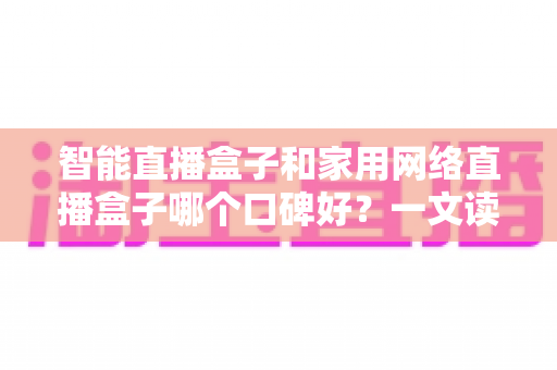智能直播盒子和家用网络直播盒子哪个口碑好？一文读懂两大热门设备的真实差异与选购指南