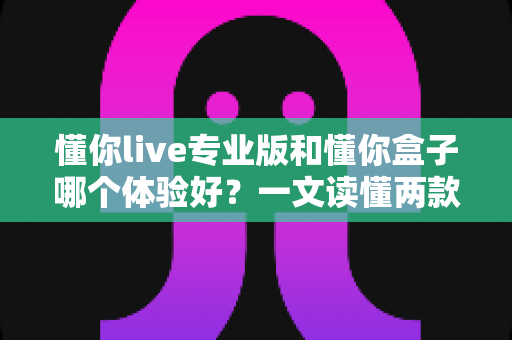 懂你live专业版和懂你盒子哪个体验好?一文读懂两款产品的真实差异,选对不后悔 懂你live专业版和懂你盒子哪个体验好?一文读懂两款产品的真实差异,选对不后悔