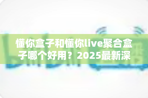 懂你盒子和懂你live聚合盒子哪个好用？2025最新深度对比评测与选购全攻略