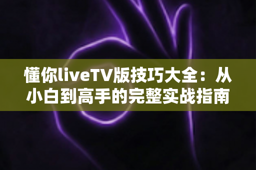 懂你liveTV版技巧大全：从小白到高手的完整实战指南，解锁大屏观看新体验