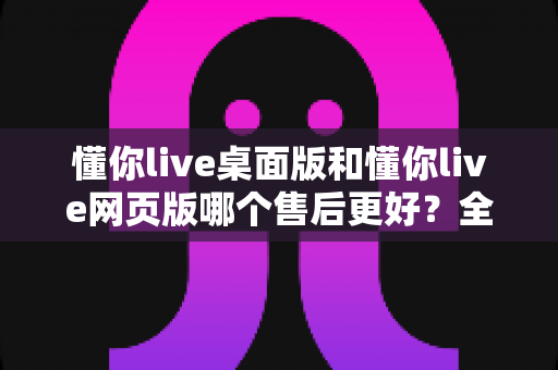 懂你live桌面版和懂你live网页版哪个售后更好？全面对比分析与选购指南