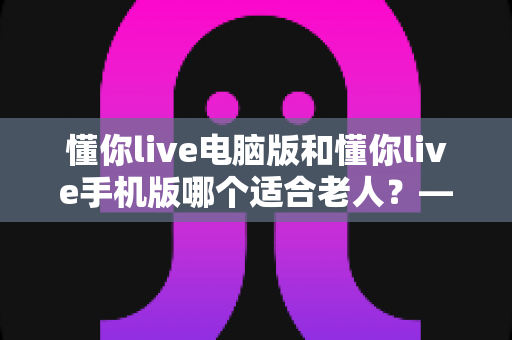 懂你live电脑版和懂你live手机版哪个适合老人?——子女必读的孝心选购指南 懂你live电脑版和懂你live手机版哪个适合老人?——子女必读的孝心选购指南