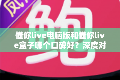 懂你live电脑版和懂你live盒子哪个口碑好?深度对比解析助你轻松选对版本 懂你live电脑版和懂你live盒子哪个口碑好?深度对比解析助你轻松选对版本
