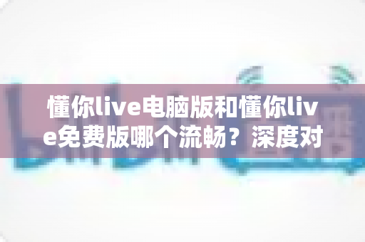 懂你live电脑版和懂你live免费版哪个流畅？深度对比评测帮你选对版本