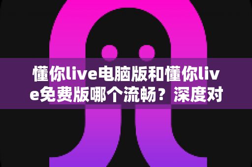 懂你live电脑版和懂你live免费版哪个流畅？深度对比评测帮你选对版本